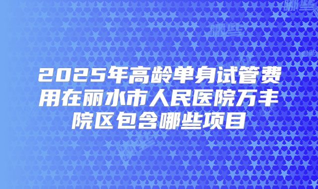 2025年高龄单身试管费用在丽水市人民医院万丰院区包含哪些项目