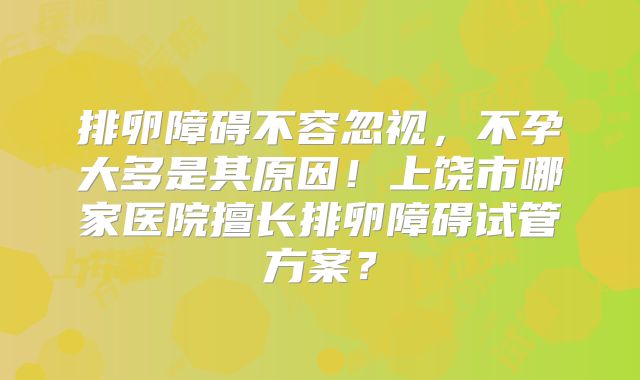 排卵障碍不容忽视,不孕大多是其原因!上饶市哪家医院擅长排卵障碍试管方案?