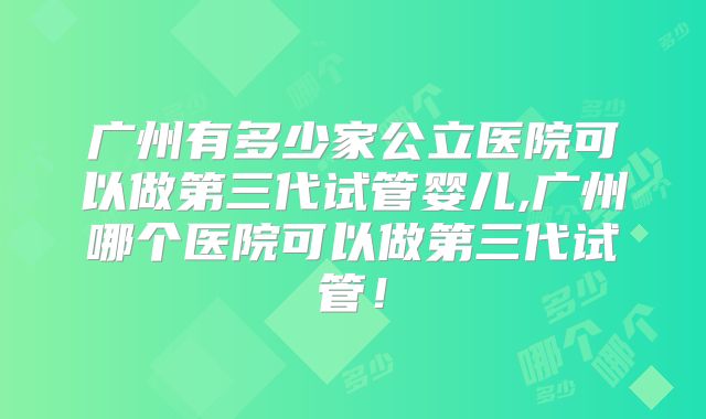广州有多少家公立医院可以做第三代试管婴儿,广州哪个医院可以做第三代试管！