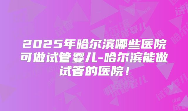 2025年哈尔滨哪些医院可做试管婴儿-哈尔滨能做试管的医院!