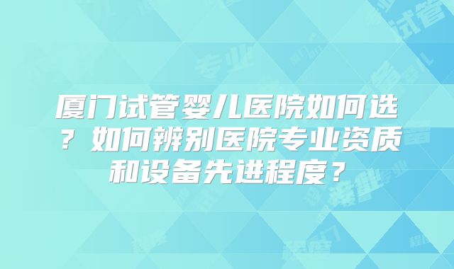 厦门试管婴儿医院如何选?如何辨别医院专业资质和设备先进程度?