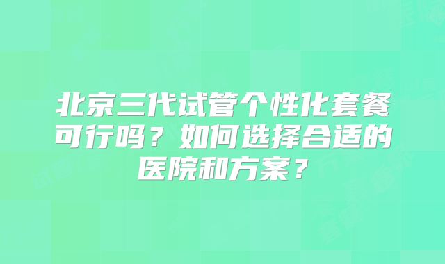 北京三代试管个性化套餐可行吗？如何选择合适的医院和方案？