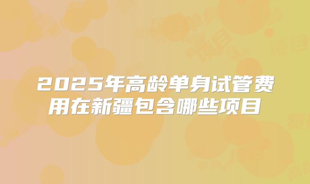 2025年高龄单身试管费用在新疆包含哪些项目