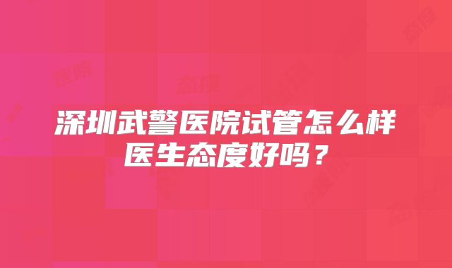 深圳武警医院试管怎么样医生态度好吗?