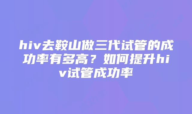 hiv去鞍山做三代试管的成功率有多高？如何提升hiv试管成功率