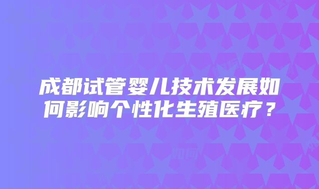 成都试管婴儿技术发展如何影响个性化生殖医疗?
