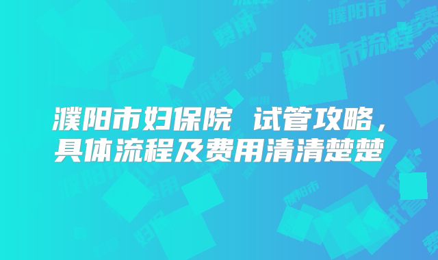 濮阳市妇保院 试管攻略，具体流程及费用清清楚楚