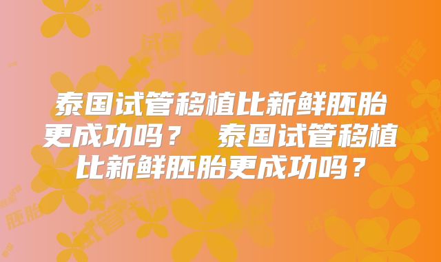 泰国试管移植比新鲜胚胎更成功吗? 泰国试管移植比新鲜胚胎更成功吗?
