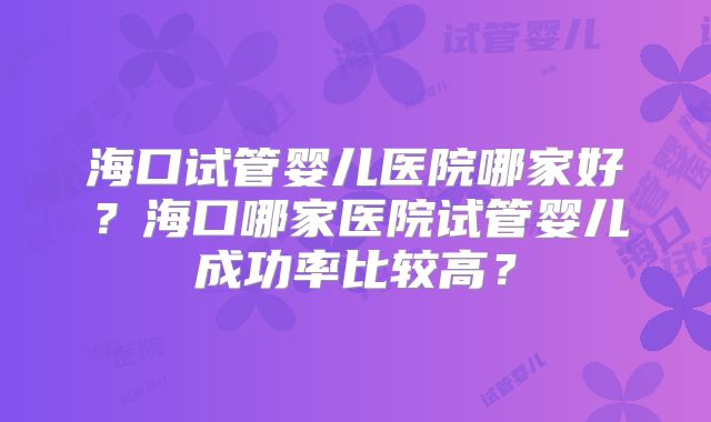 海口试管婴儿医院哪家好？海口哪家医院试管婴儿成功率比较高？