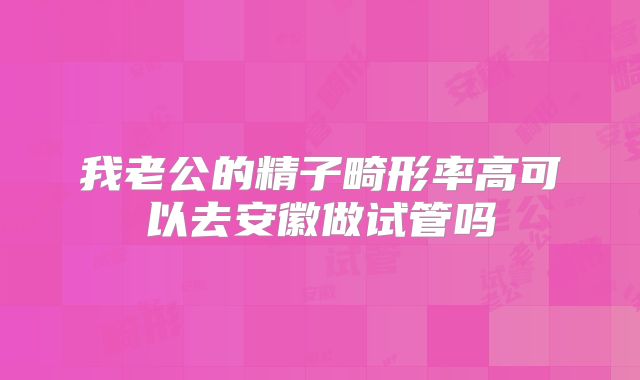 我老公的精子畸形率高可以去安徽做试管吗