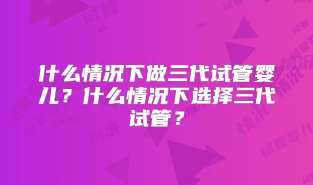 什么情况下做三代试管婴儿?什么情况下选择三代试管?