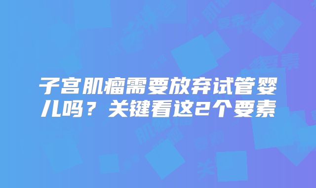 子宫肌瘤需要放弃试管婴儿吗?关键看这2个要素