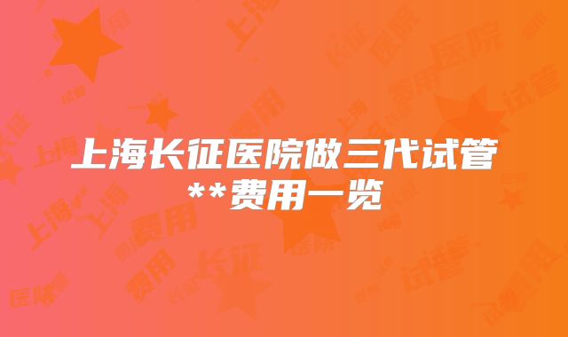 上海长征医院做三代试管**费用一览