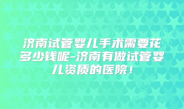 济南试管婴儿手术需要花多少钱呢-济南有做试管婴儿资质的医院!
