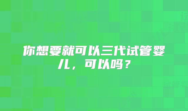 你想要就可以三代试管婴儿,可以吗?