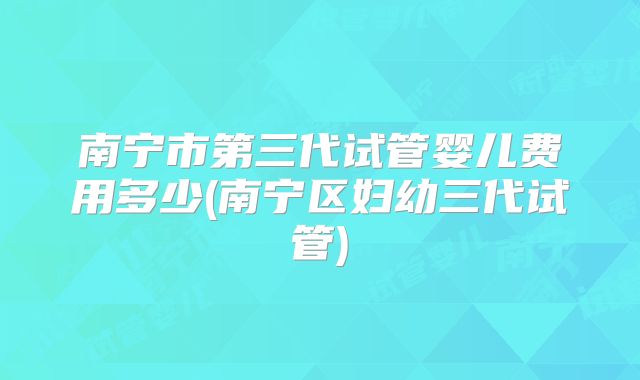 南宁市第三代试管婴儿费用多少(南宁区妇幼三代试管)