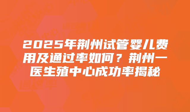 2025年荆州试管婴儿费用及通过率如何?荆州一医生殖中心成功率揭秘