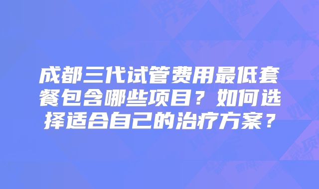 成都三代试管费用最低套餐包含哪些项目?如何选择适合自己的治疗方案?