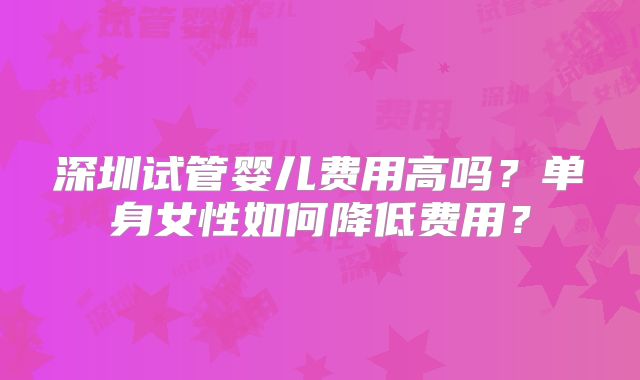 深圳试管婴儿费用高吗？单身女性如何降低费用？