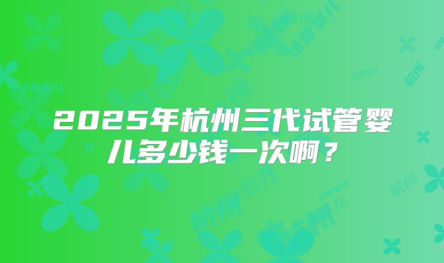 2025年杭州三代试管婴儿多少钱一次啊?