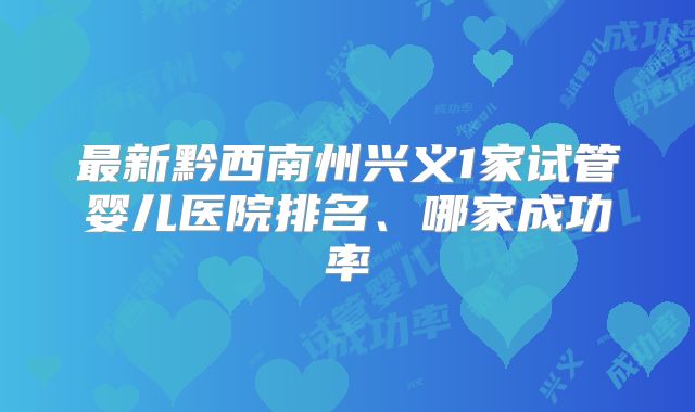 最新黔西南州兴义1家试管婴儿医院排名、哪家成功率