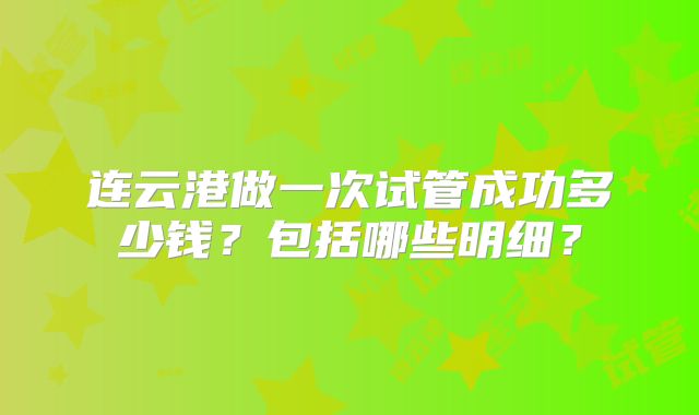 连云港做一次试管成功多少钱？包括哪些明细？