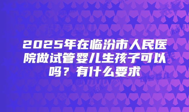 2025年在临汾市人民医院做试管婴儿生孩子可以吗？有什么要求