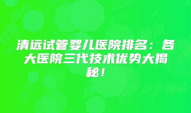 清远试管婴儿医院排名：各大医院三代技术优势大揭秘！