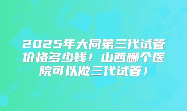 2025年大同第三代试管价格多少钱！山西哪个医院可以做三代试管！