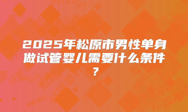 2025年松原市男性单身做试管婴儿需要什么条件?