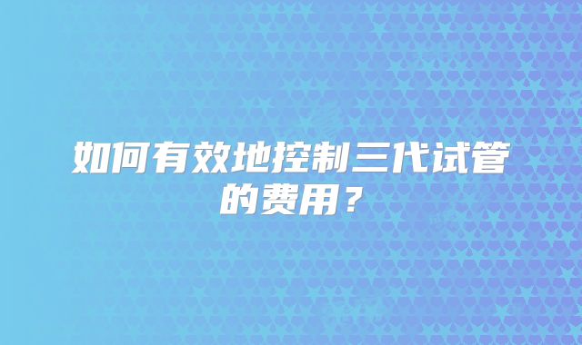 如何有效地控制三代试管的费用?