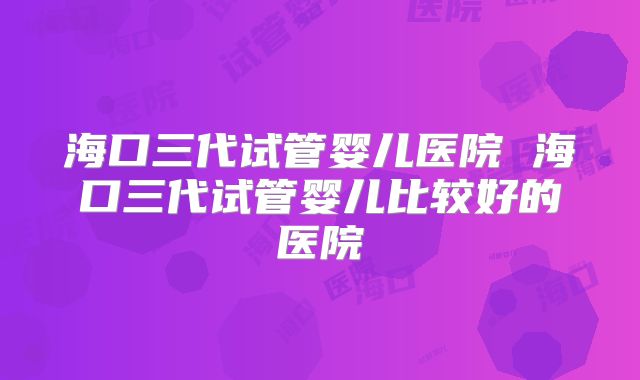 海口三代试管婴儿医院 海口三代试管婴儿比较好的医院