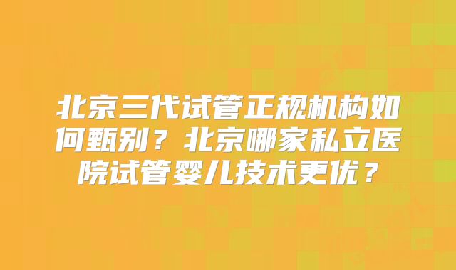 北京三代试管正规机构如何甄别?北京哪家私立医院试管婴儿技术更优?