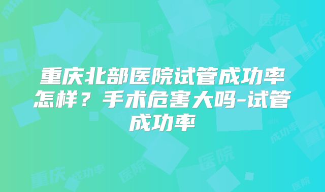 重庆北部医院试管成功率怎样？手术危害大吗-试管成功率