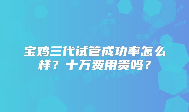 宝鸡三代试管成功率怎么样？十万费用贵吗？