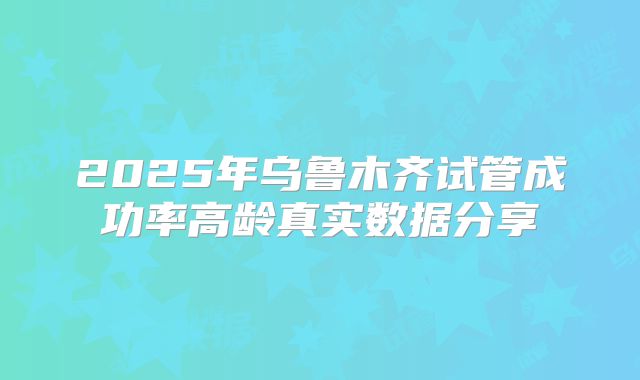 2025年乌鲁木齐试管成功率高龄真实数据分享