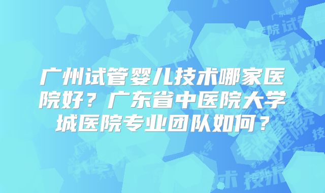 广州试管婴儿技术哪家医院好?广东省中医院大学城医院专业团队如何?