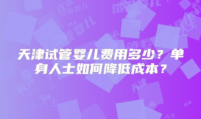 天津试管婴儿费用多少？单身人士如何降低成本？