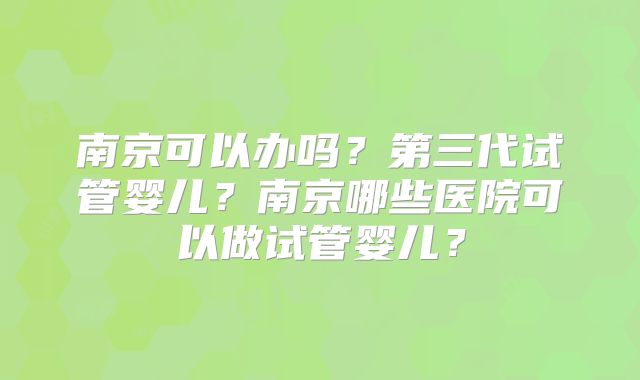 南京可以办吗?第三代试管婴儿?南京哪些医院可以做试管婴儿?