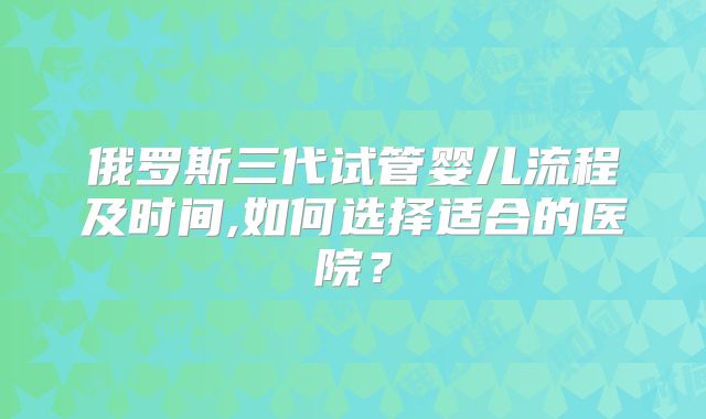 俄罗斯三代试管婴儿流程及时间,如何选择适合的医院？