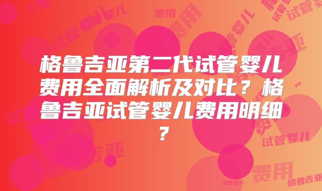格鲁吉亚第二代试管婴儿费用全面解析及对比？格鲁吉亚试管婴儿费用明细？
