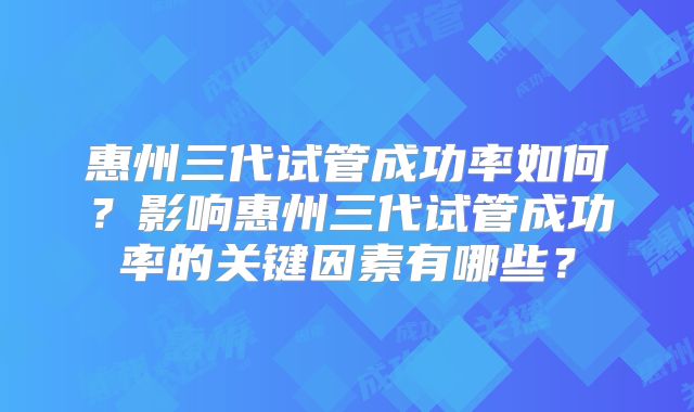 惠州三代试管成功率如何？影响惠州三代试管成功率的关键因素有哪些？