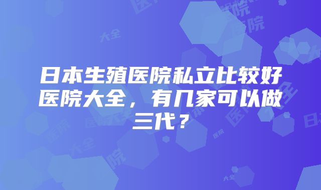 日本生殖医院私立比较好医院大全，有几家可以做三代？
