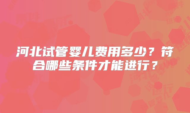 河北试管婴儿费用多少?符合哪些条件才能进行?