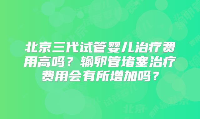 北京三代试管婴儿治疗费用高吗?输卵管堵塞治疗费用会有所增加吗?