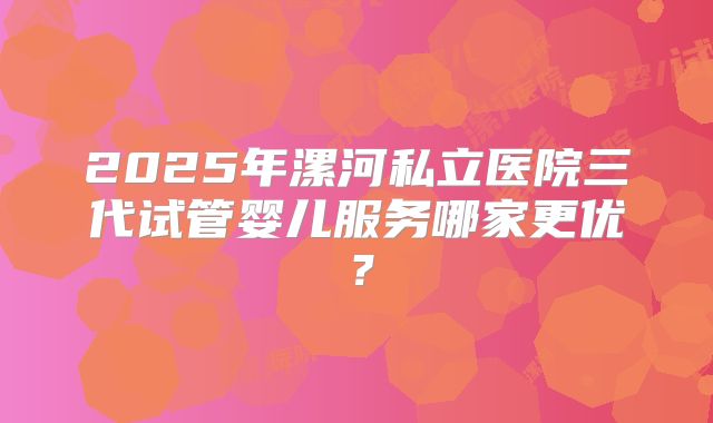 2025年漯河私立医院三代试管婴儿服务哪家更优？