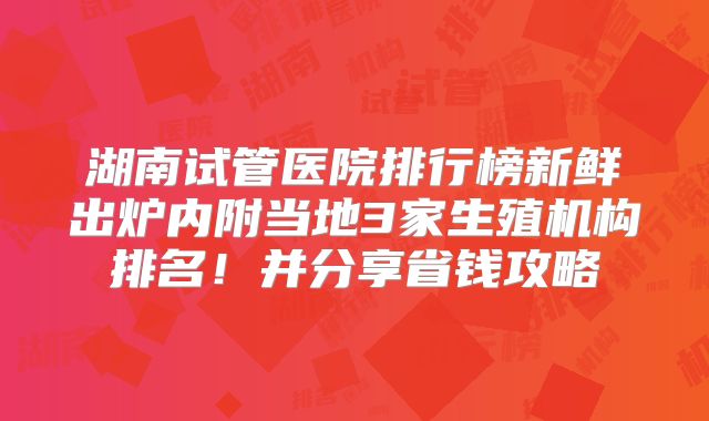 湖南试管医院排行榜新鲜出炉内附当地3家生殖机构排名!并分享省钱攻略