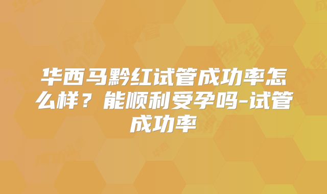 华西马黔红试管成功率怎么样？能顺利受孕吗-试管成功率