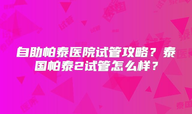 自助帕泰医院试管攻略?泰国帕泰2试管怎么样?