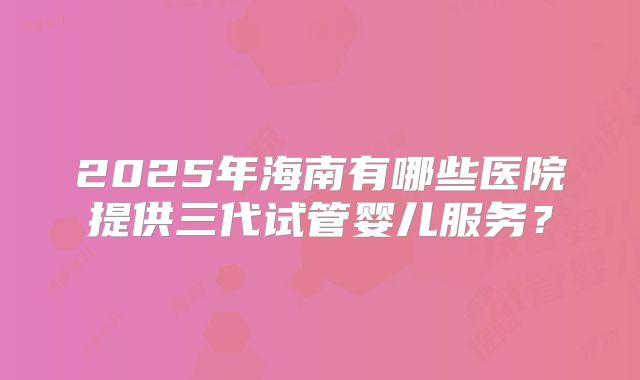 2025年海南有哪些医院提供三代试管婴儿服务?